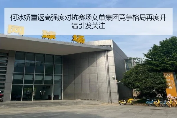 何冰娇重返高强度对抗赛场女单集团竞争格局再度升温引发关注